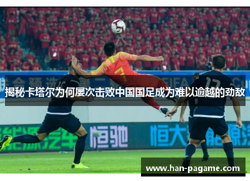 揭秘卡塔尔为何屡次击败中国国足成为难以逾越的劲敌