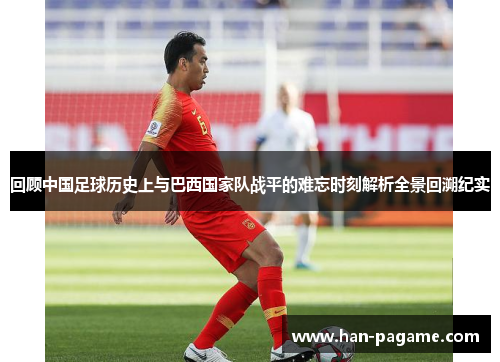 回顾中国足球历史上与巴西国家队战平的难忘时刻解析全景回溯纪实
